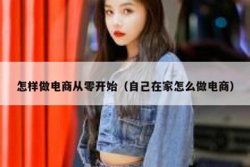 怎样做电商从零开始（自己在家怎么做电商）