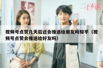 视频号点赞几天后还会推送给朋友吗知乎（视频号点赞会推送给好友吗）