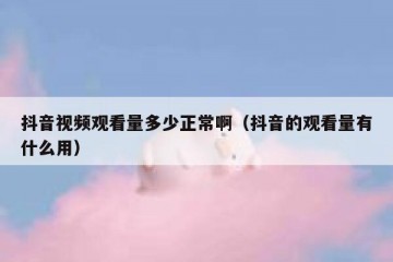 抖音视频观看量多少正常啊（抖音的观看量有什么用）