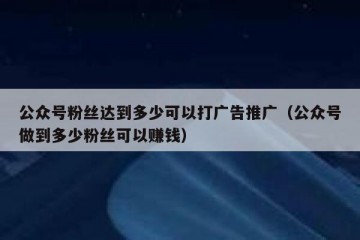 公众号粉丝达到多少可以打广告推广（公众号做到多少粉丝可以赚钱）
