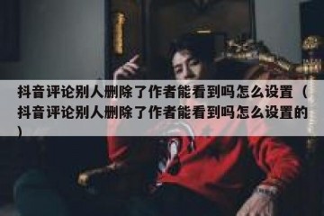 抖音评论别人删除了作者能看到吗怎么设置（抖音评论别人删除了作者能看到吗怎么设置的）