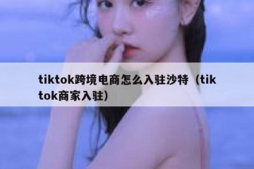 tiktok跨境电商怎么入驻沙特（tiktok商家入驻）