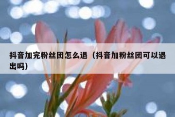 抖音加完粉丝团怎么退（抖音加粉丝团可以退出吗）