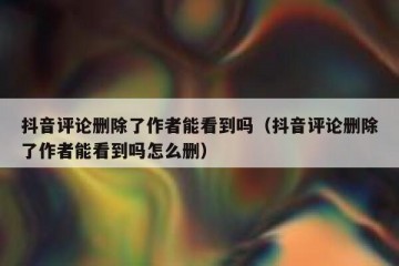 抖音评论删除了作者能看到吗（抖音评论删除了作者能看到吗怎么删）
