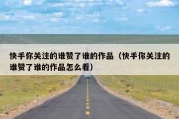 快手你关注的谁赞了谁的作品（快手你关注的谁赞了谁的作品怎么看）
