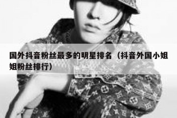 国外抖音粉丝最多的明星排名（抖音外国小姐姐粉丝排行）