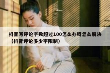 抖音写评论字数超过100怎么办呀怎么解决（抖音评论多少字限制）