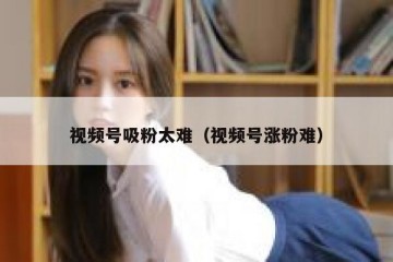 视频号吸粉太难（视频号涨粉难）