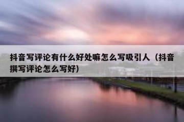 抖音写评论有什么好处嘛怎么写吸引人（抖音撰写评论怎么写好）