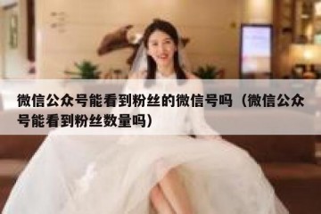 微信公众号能看到粉丝的微信号吗（微信公众号能看到粉丝数量吗）