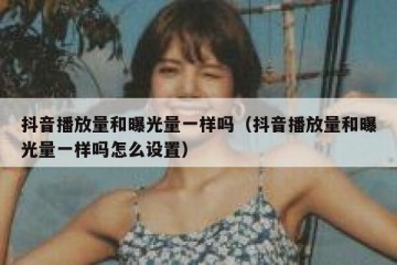 抖音播放量和曝光量一样吗（抖音播放量和曝光量一样吗怎么设置）