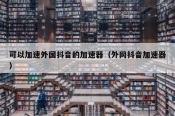 可以加速外国抖音的加速器（外网抖音加速器）