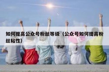 如何提高公众号粉丝等级（公众号如何提高粉丝粘性）