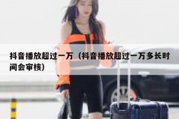 抖音播放超过一万（抖音播放超过一万多长时间会审核）
