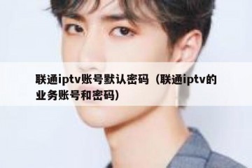 联通iptv账号默认密码（联通iptv的业务账号和密码）