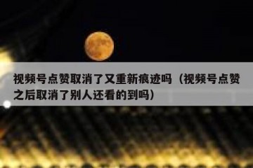 视频号点赞取消了又重新痕迹吗（视频号点赞之后取消了别人还看的到吗）