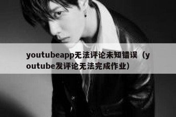 youtubeapp无法评论未知错误（youtube发评论无法完成作业）
