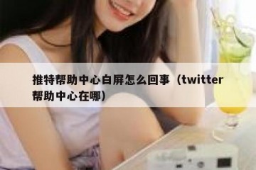 推特帮助中心白屏怎么回事（twitter帮助中心在哪）