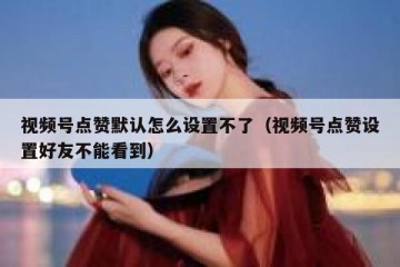 视频号点赞默认怎么设置不了（视频号点赞设置好友不能看到）
