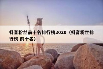 抖音粉丝前十名排行榜2020（抖音粉丝排行榜 前十名）