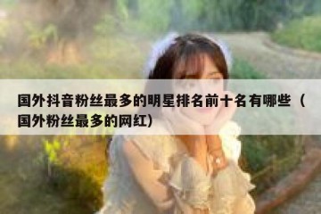 国外抖音粉丝最多的明星排名前十名有哪些（国外粉丝最多的网红）
