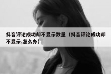 抖音评论成功却不显示数量（抖音评论成功却不显示,怎么办）
