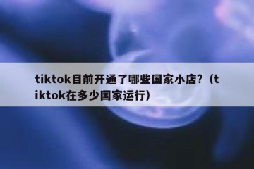tiktok目前开通了哪些国家小店?（tiktok在多少国家运行）