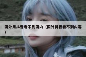国外用抖音看不到国内（国外抖音看不到内容）
