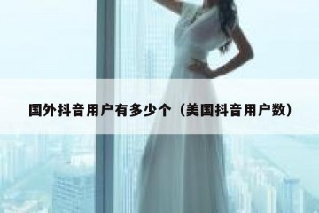 国外抖音用户有多少个（美国抖音用户数）