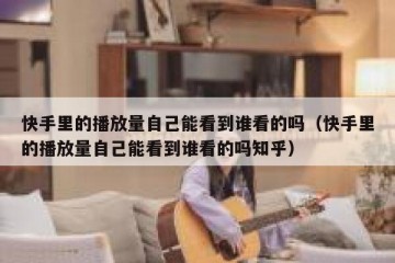 快手里的播放量自己能看到谁看的吗（快手里的播放量自己能看到谁看的吗知乎）