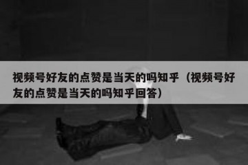 视频号好友的点赞是当天的吗知乎（视频号好友的点赞是当天的吗知乎回答）