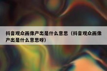 抖音观众画像产出是什么意思（抖音观众画像产出是什么意思呀）