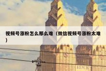 视频号涨粉怎么那么难（微信视频号涨粉太难）