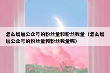 怎么增加公众号的粉丝量和粉丝数量（怎么增加公众号的粉丝量和粉丝数量呢）