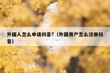 外国人怎么申请抖音?（外国用户怎么注册抖音）