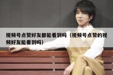 视频号点赞好友都能看到吗（视频号点赞的视频好友能看到吗）