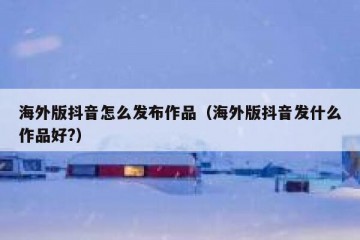 海外版抖音怎么发布作品（海外版抖音发什么作品好?）