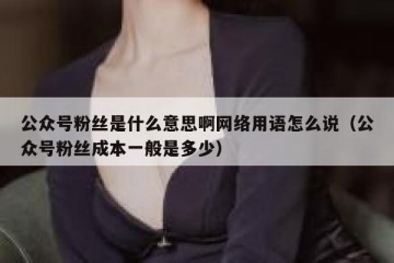 公众号粉丝是什么意思啊网络用语怎么说（公众号粉丝成本一般是多少）