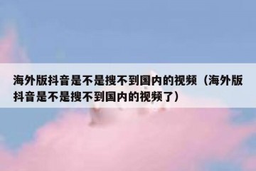 海外版抖音是不是搜不到国内的视频（海外版抖音是不是搜不到国内的视频了）