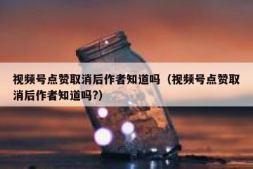 视频号点赞取消后作者知道吗（视频号点赞取消后作者知道吗?）