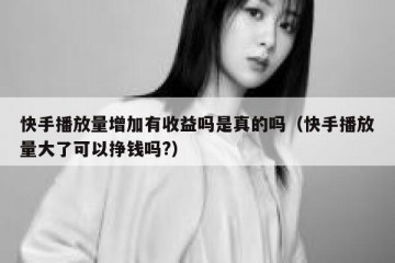 快手播放量增加有收益吗是真的吗（快手播放量大了可以挣钱吗?）