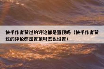 快手作者赞过的评论都是置顶吗（快手作者赞过的评论都是置顶吗怎么设置）