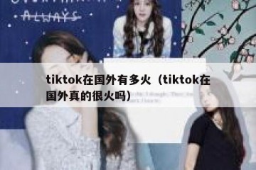 tiktok在国外有多火（tiktok在国外真的很火吗）