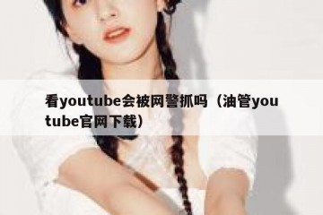 看youtube会被网警抓吗（油管youtube官网下载）