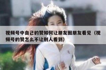 视频号中自己的赞如何让朋友圈朋友看见（视频号的赞怎么不让别人看到）