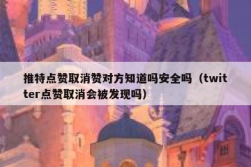 推特点赞取消赞对方知道吗安全吗（twitter点赞取消会被发现吗）
