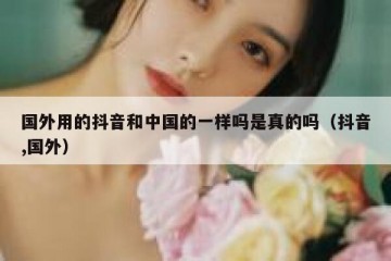 国外用的抖音和中国的一样吗是真的吗（抖音,国外）