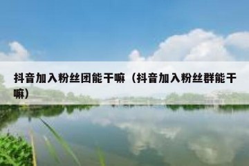 抖音加入粉丝团能干嘛（抖音加入粉丝群能干嘛）