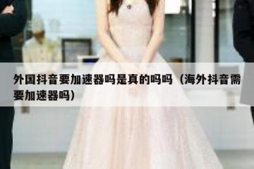 外国抖音要加速器吗是真的吗吗（海外抖音需要加速器吗）