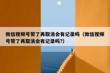 微信视频号赞了再取消会有记录吗（微信视频号赞了再取消会有记录吗?）